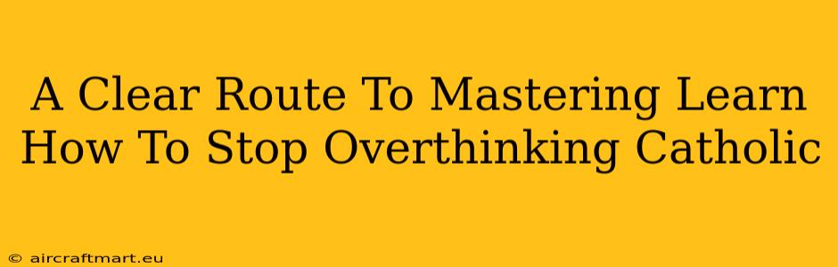 A Clear Route To Mastering Learn How To Stop Overthinking Catholic