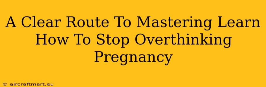 A Clear Route To Mastering Learn How To Stop Overthinking Pregnancy