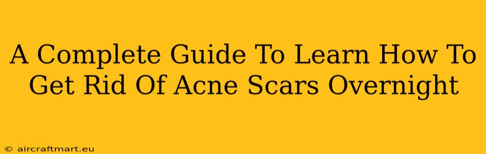 A Complete Guide To Learn How To Get Rid Of Acne Scars Overnight