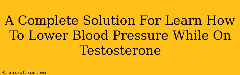 A Complete Solution For Learn How To Lower Blood Pressure While On Testosterone