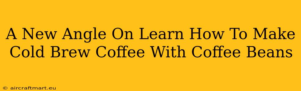 A New Angle On Learn How To Make Cold Brew Coffee With Coffee Beans