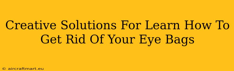 Creative Solutions For Learn How To Get Rid Of Your Eye Bags