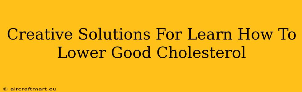 Creative Solutions For Learn How To Lower Good Cholesterol