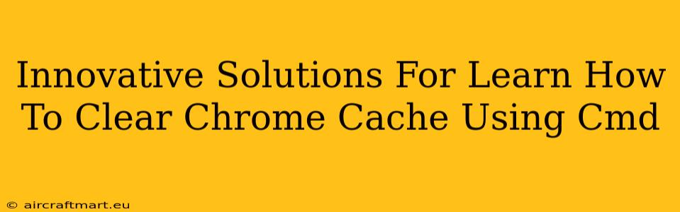 Innovative Solutions For Learn How To Clear Chrome Cache Using Cmd