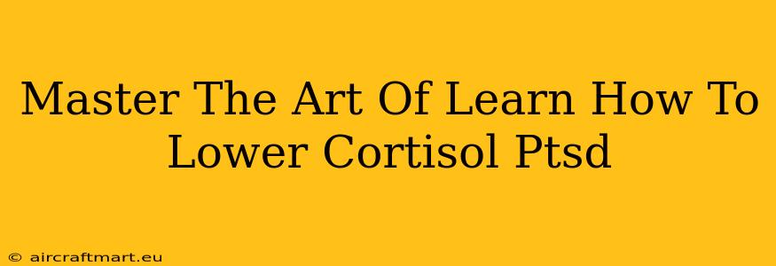 Master The Art Of Learn How To Lower Cortisol Ptsd