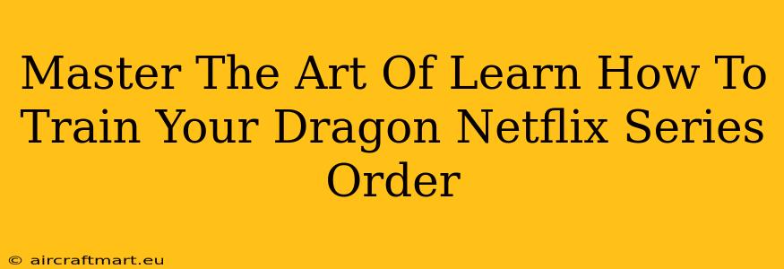 Master The Art Of Learn How To Train Your Dragon Netflix Series Order