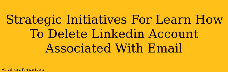 Strategic Initiatives For Learn How To Delete Linkedin Account Associated With Email