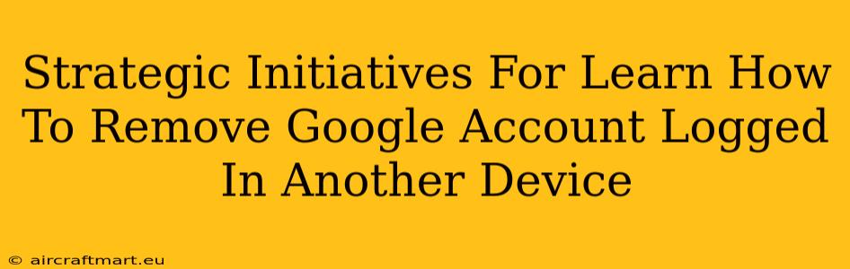 Strategic Initiatives For Learn How To Remove Google Account Logged In Another Device