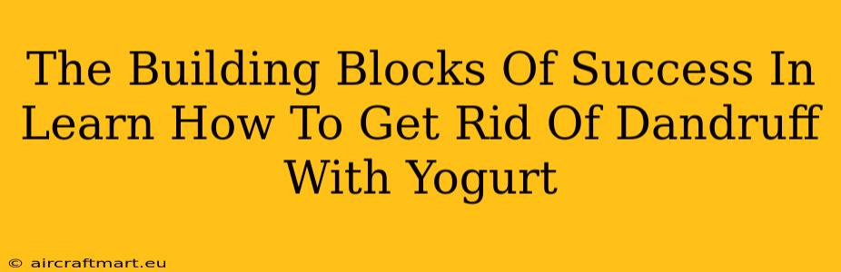 The Building Blocks Of Success In Learn How To Get Rid Of Dandruff With Yogurt