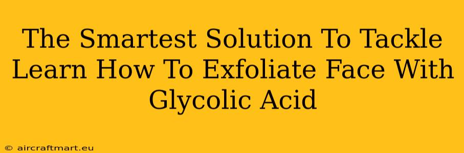 The Smartest Solution To Tackle Learn How To Exfoliate Face With Glycolic Acid