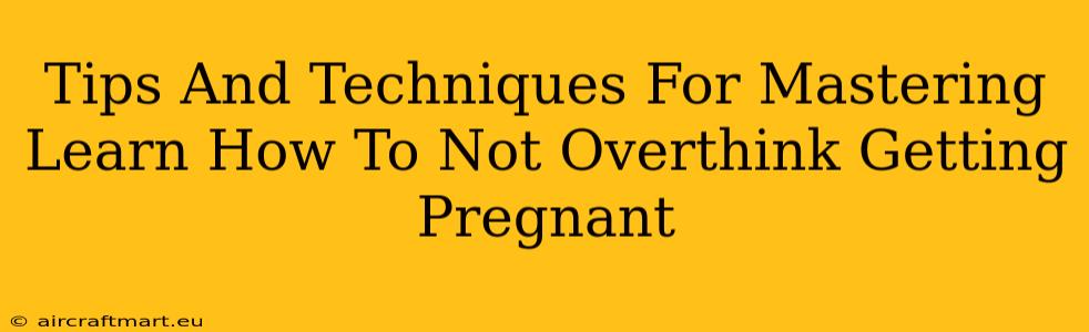 Tips And Techniques For Mastering Learn How To Not Overthink Getting Pregnant