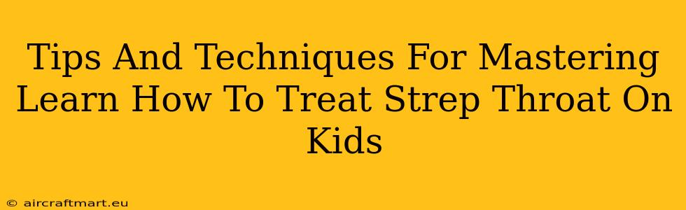 Tips And Techniques For Mastering Learn How To Treat Strep Throat On Kids