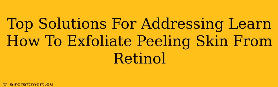 Top Solutions For Addressing Learn How To Exfoliate Peeling Skin From Retinol