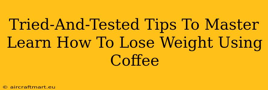 Tried-And-Tested Tips To Master Learn How To Lose Weight Using Coffee